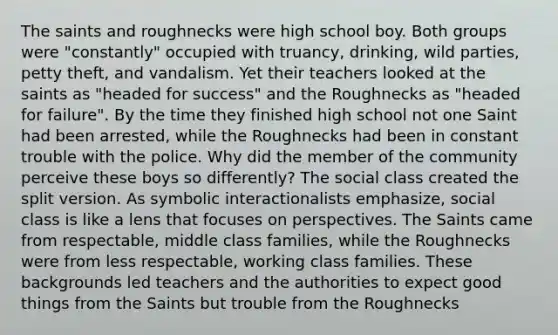 The saints and roughnecks were high school boy. Both groups were "constantly" occupied with truancy, drinking, wild parties, petty theft, and vandalism. Yet their teachers looked at the saints as "headed for success" and the Roughnecks as "headed for failure". By the time they finished high school not one Saint had been arrested, while the Roughnecks had been in constant trouble with the police. Why did the member of the community perceive these boys so differently? The social class created the split version. As symbolic interactionalists emphasize, social class is like a lens that focuses on perspectives. The Saints came from respectable, middle class families, while the Roughnecks were from less respectable, working class families. These backgrounds led teachers and the authorities to expect good things from the Saints but trouble from the Roughnecks