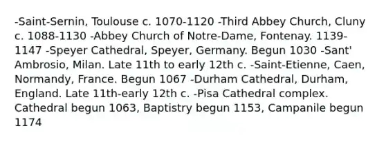 -Saint-Sernin, Toulouse c. 1070-1120 -Third Abbey Church, Cluny c. 1088-1130 -Abbey Church of Notre-Dame, Fontenay. 1139-1147 -Speyer Cathedral, Speyer, Germany. Begun 1030 -Sant' Ambrosio, Milan. Late 11th to early 12th c. -Saint-Etienne, Caen, Normandy, France. Begun 1067 -Durham Cathedral, Durham, England. Late 11th-early 12th c. -Pisa Cathedral complex. Cathedral begun 1063, Baptistry begun 1153, Campanile begun 1174