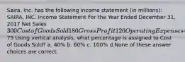 Saira, Inc. has the following income statement (in millions): SAIRA, INC. Income Statement For the Year Ended December 31, 2017 Net Sales 300 Cost of Goods Sold 180 Gross Profit 120 Operating Expenses 45 Net Income75 Using vertical analysis, what percentage is assigned to Cost of Goods Sold? a. 40% b. 60% c. 100% d.None of these answer choices are correct.