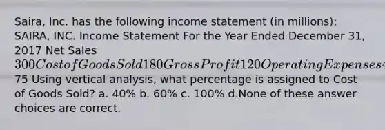 Saira, Inc. has the following income statement (in millions): SAIRA, INC. Income Statement For the Year Ended December 31, 2017 Net Sales 300 Cost of Goods Sold 180 Gross Profit 120 Operating Expenses 45 Net Income75 Using vertical analysis, what percentage is assigned to Cost of Goods Sold? a. 40% b. 60% c. 100% d.None of these answer choices are correct.