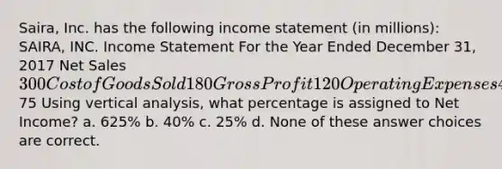 Saira, Inc. has the following income statement (in millions): SAIRA, INC. Income Statement For the Year Ended December 31, 2017 Net Sales 300 Cost of Goods Sold 180 Gross Profit 120 Operating Expenses 45 Net Income75 Using vertical analysis, what percentage is assigned to Net Income? a. 625% b. 40% c. 25% d. None of these answer choices are correct.