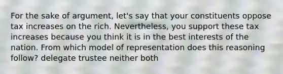 For the sake of argument, let's say that your constituents oppose tax increases on the rich. Nevertheless, you support these tax increases because you think it is in the best interests of the nation. From which model of representation does this reasoning follow? delegate trustee neither both