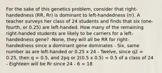 For the sake of this genetics problem, consider that right-handedness (RR, Rr) is dominant to left-handedness (rr). A teacher surveys her class of 24 students and finds that six (one-fourth, or 0.25) are left-handed. How many of the remaining right-handed students are likely to be carriers for a left-handedness gene? -None, they will all be RR for right-handedness since a dominant gene dominates - Six, same number as are left-handed or 0.25 x 24 - Twelve, since q2 = 0.25, then q = 0.5, and 2pq or 2(0.5 x 0.5) = 0.5 of a class of 24 - Eighteen will be Rr since 24 - 6 = 18