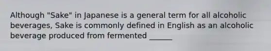Although "Sake" in Japanese is a general term for all alcoholic beverages, Sake is commonly defined in English as an alcoholic beverage produced from fermented ______