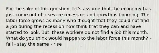 For the sake of this question, let's assume that the economy has just come out of a severe recession and growth is booming. The labor force grows as many who thought that they could not find a job during the recession now think that they can and have started to look. But, these workers do not find a job this month. What do you think would happen to the labor force this month? - fall - stay the same - rise