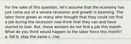 For the sake of this question, let's assume that the economy has just come out of a severe recession and growth is booming. The labor force grows as many who thought that they could not find a job during the recession now think that they can and have started to look. But, these workers do not find a job this month. What do you think would happen to the labor force this month? a. fall b. stay the same c. rise