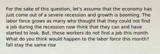 For the sake of this question, let's assume that the economy has just come out of a severe recession and growth is booming. The labor force grows as many who thought that they could not find a job during the recession now think that they can and have started to look. But, these workers do not find a job this month. What do you think would happen to the labor force this month? fall stay the same rise