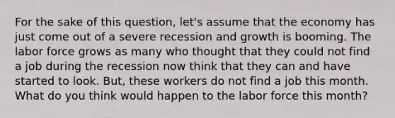 For the sake of this question, let's assume that the economy has just come out of a severe recession and growth is booming. The labor force grows as many who thought that they could not find a job during the recession now think that they can and have started to look. But, these workers do not find a job this month. What do you think would happen to the labor force this month?