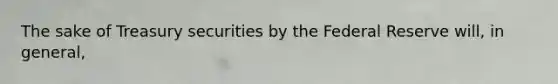 The sake of Treasury securities by the Federal Reserve will, in general,