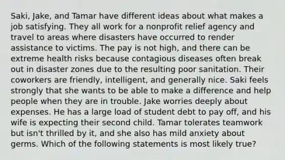 Saki, Jake, and Tamar have different ideas about what makes a job satisfying. They all work for a nonprofit relief agency and travel to areas where disasters have occurred to render assistance to victims. The pay is not high, and there can be extreme health risks because contagious diseases often break out in disaster zones due to the resulting poor sanitation. Their coworkers are friendly, intelligent, and generally nice. Saki feels strongly that she wants to be able to make a difference and help people when they are in trouble. Jake worries deeply about expenses. He has a large load of student debt to pay off, and his wife is expecting their second child. Tamar tolerates teamwork but isn't thrilled by it, and she also has mild anxiety about germs. Which of the following statements is most likely true?