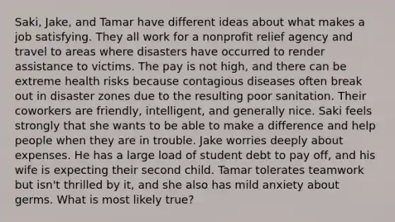 Saki, Jake, and Tamar have different ideas about what makes a job satisfying. They all work for a nonprofit relief agency and travel to areas where disasters have occurred to render assistance to victims. The pay is not high, and there can be extreme health risks because contagious diseases often break out in disaster zones due to the resulting poor sanitation. Their coworkers are friendly, intelligent, and generally nice. Saki feels strongly that she wants to be able to make a difference and help people when they are in trouble. Jake worries deeply about expenses. He has a large load of student debt to pay off, and his wife is expecting their second child. Tamar tolerates teamwork but isn't thrilled by it, and she also has mild anxiety about germs. What is most likely true?