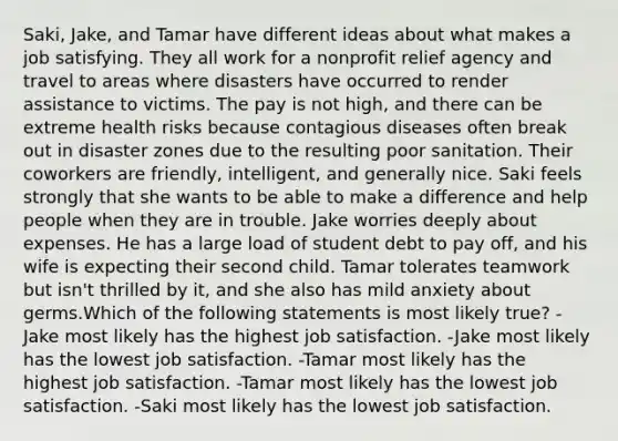 Saki, Jake, and Tamar have different ideas about what makes a job satisfying. They all work for a nonprofit relief agency and travel to areas where disasters have occurred to render assistance to victims. The pay is not high, and there can be extreme health risks because contagious diseases often break out in disaster zones due to the resulting poor sanitation. Their coworkers are friendly, intelligent, and generally nice. Saki feels strongly that she wants to be able to make a difference and help people when they are in trouble. Jake worries deeply about expenses. He has a large load of student debt to pay off, and his wife is expecting their second child. Tamar tolerates teamwork but isn't thrilled by it, and she also has mild anxiety about germs.Which of the following statements is most likely true? -Jake most likely has the highest job satisfaction. -Jake most likely has the lowest job satisfaction. -Tamar most likely has the highest job satisfaction. -Tamar most likely has the lowest job satisfaction. -Saki most likely has the lowest job satisfaction.