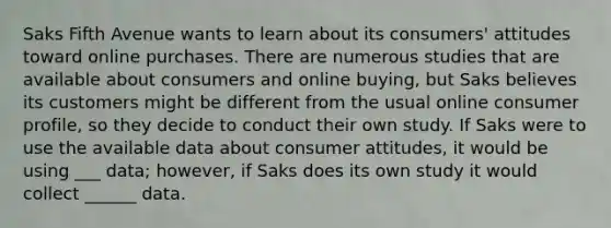 Saks Fifth Avenue wants to learn about its consumers' attitudes toward online purchases. There are numerous studies that are available about consumers and online buying, but Saks believes its customers might be different from the usual online consumer profile, so they decide to conduct their own study. If Saks were to use the available data about consumer attitudes, it would be using ___ data; however, if Saks does its own study it would collect ______ data.