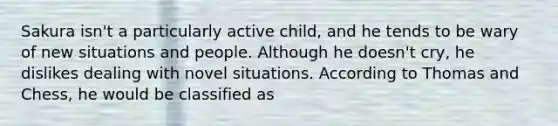 Sakura isn't a particularly active child, and he tends to be wary of new situations and people. Although he doesn't cry, he dislikes dealing with novel situations. According to Thomas and Chess, he would be classified as