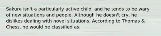 Sakura isn't a particularly active child, and he tends to be wary of new situations and people. Although he doesn't cry, he dislikes dealing with novel situations. According to Thomas & Chess, he would be classified as: