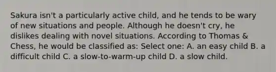 Sakura isn't a particularly active child, and he tends to be wary of new situations and people. Although he doesn't cry, he dislikes dealing with novel situations. According to Thomas & Chess, he would be classified as: Select one: A. an easy child B. a difficult child C. a slow-to-warm-up child D. a slow child.