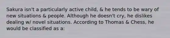 Sakura isn't a particularly active child, & he tends to be wary of new situations & people. Although he doesn't cry, he dislikes dealing w/ novel situations. According to Thomas & Chess, he would be classified as a: