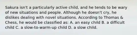 Sakura isn't a particularly active child, and he tends to be wary of new situations and people. Although he doesn't cry, he dislikes dealing with novel situations. According to Thomas & Chess, he would be classified as: A. an easy child B. a difficult child C. a slow-to-warm-up child D. a slow child.