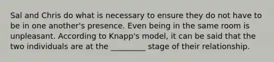 Sal and Chris do what is necessary to ensure they do not have to be in one another's presence. Even being in the same room is unpleasant. According to Knapp's model, it can be said that the two individuals are at the _________ stage of their relationship.