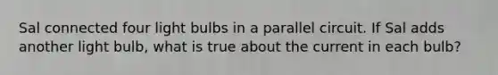 Sal connected four light bulbs in a parallel circuit. If Sal adds another light bulb, what is true about the current in each bulb?