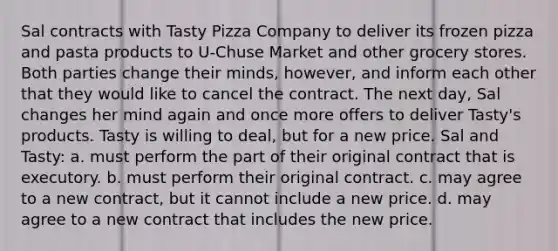 Sal contracts with Tasty Pizza Company to deliver its frozen pizza and pasta products to U-Chuse Market and other grocery stores. Both parties change their minds, however, and inform each other that they would like to cancel the contract. The next day, Sal changes her mind again and once more offers to deliver Tasty's products. Tasty is willing to deal, but for a new price. Sal and Tasty: a. must perform the part of their original contract that is executory. b. must perform their original contract. c. may agree to a new contract, but it cannot include a new price. d. may agree to a new contract that includes the new price.