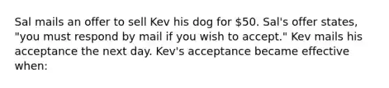 Sal mails an offer to sell Kev his dog for 50. Sal's offer states, "you must respond by mail if you wish to accept." Kev mails his acceptance the next day. Kev's acceptance became effective when: