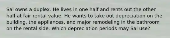 Sal owns a duplex. He lives in one half and rents out the other half at fair rental value. He wants to take out depreciation on the building, the appliances, and major remodeling in the bathroom on the rental side. Which depreciation periods may Sal use?