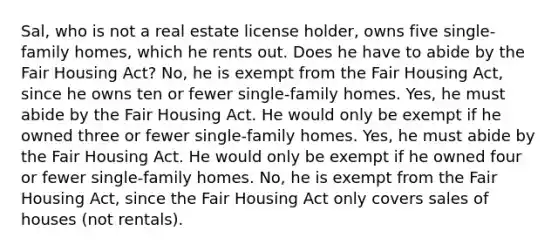 Sal, who is not a real estate license holder, owns five single-family homes, which he rents out. Does he have to abide by the Fair Housing Act? No, he is exempt from the Fair Housing Act, since he owns ten or fewer single-family homes. Yes, he must abide by the Fair Housing Act. He would only be exempt if he owned three or fewer single-family homes. Yes, he must abide by the Fair Housing Act. He would only be exempt if he owned four or fewer single-family homes. No, he is exempt from the Fair Housing Act, since the Fair Housing Act only covers sales of houses (not rentals).