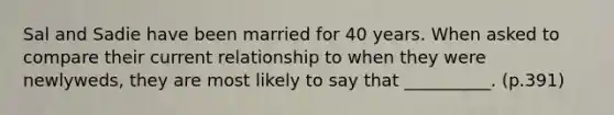 Sal and Sadie have been married for 40 years. When asked to compare their current relationship to when they were newlyweds, they are most likely to say that __________. (p.391)