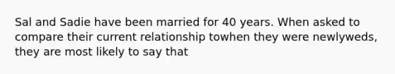 Sal and Sadie have been married for 40 years. When asked to compare their current relationship towhen they were newlyweds, they are most likely to say that