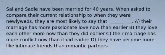 Sal and Sadie have been married for 40 years. When asked to compare their current relationship to when they were newlyweds, they are most likely to say that __________. A) their marriage has more passionate love now than earlier B) they love each other more now than they did earlier C) their marriage has more conflict now than it did earlier D) they have become more like intimate friends than romantic partners