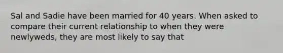 Sal and Sadie have been married for 40 years. When asked to compare their current relationship to when they were newlyweds, they are most likely to say that