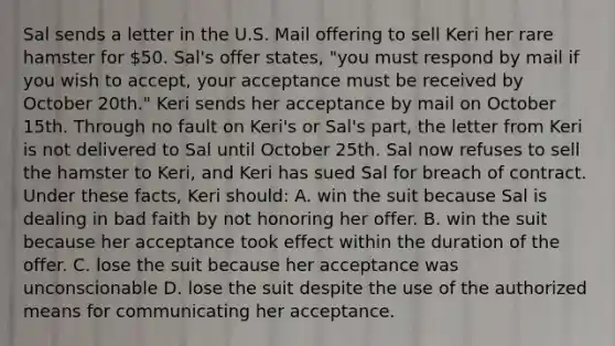 Sal sends a letter in the U.S. Mail offering to sell Keri her rare hamster for 50. Sal's offer states, "you must respond by mail if you wish to accept, your acceptance must be received by October 20th." Keri sends her acceptance by mail on October 15th. Through no fault on Keri's or Sal's part, the letter from Keri is not delivered to Sal until October 25th. Sal now refuses to sell the hamster to Keri, and Keri has sued Sal for breach of contract. Under these facts, Keri should: A. win the suit because Sal is dealing in bad faith by not honoring her offer. B. win the suit because her acceptance took effect within the duration of the offer. C. lose the suit because her acceptance was unconscionable D. lose the suit despite the use of the authorized means for communicating her acceptance.