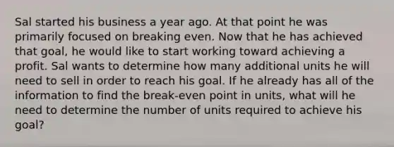 Sal started his business a year ago. At that point he was primarily focused on breaking even. Now that he has achieved that goal, he would like to start working toward achieving a profit. Sal wants to determine how many additional units he will need to sell in order to reach his goal. If he already has all of the information to find the break-even point in units, what will he need to determine the number of units required to achieve his goal?