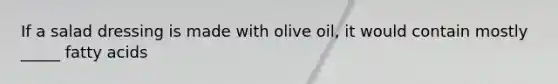 If a salad dressing is made with olive oil, it would contain mostly _____ fatty acids