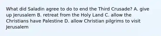 What did Saladin agree to do to end the Third Crusade? A. give up Jerusalem B. retreat from the Holy Land C. allow the Christians have Palestine D. allow Christian pilgrims to visit Jerusalem