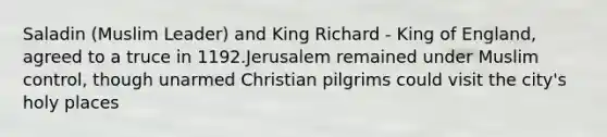 Saladin (Muslim Leader) and King Richard - King of England, agreed to a truce in 1192.Jerusalem remained under Muslim control, though unarmed Christian pilgrims could visit the city's holy places