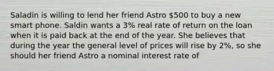 Saladin is willing to lend her friend Astro 500 to buy a new smart phone. Saldin wants a 3% real rate of return on the loan when it is paid back at the end of the year. She believes that during the year the general level of prices will rise by 2%, so she should her friend Astro a nominal interest rate of