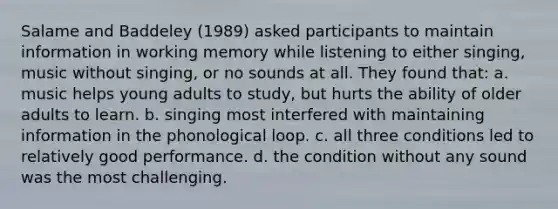 Salame and Baddeley (1989) asked participants to maintain information in working memory while listening to either singing, music without singing, or no sounds at all. They found that: a. music helps young adults to study, but hurts the ability of older adults to learn. b. singing most interfered with maintaining information in the phonological loop. c. all three conditions led to relatively good performance. d. the condition without any sound was the most challenging.