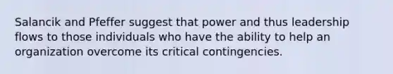 Salancik and Pfeffer suggest that power and thus leadership flows to those individuals who have the ability to help an organization overcome its critical contingencies.