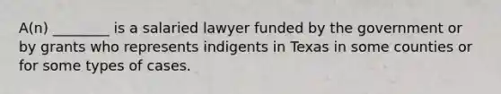 A(n) ________ is a salaried lawyer funded by the government or by grants who represents indigents in Texas in some counties or for some types of cases.