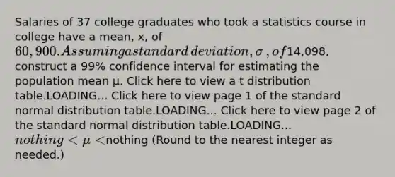 Salaries of 37 college graduates who took a statistics course in college have a​ mean, x​, of 60,900. Assuming a standard​ deviation, σ​, of ​14,098​, construct a 99​% confidence interval for estimating the population mean μ. Click here to view a t distribution table.LOADING... Click here to view page 1 of the standard normal distribution table.LOADING... Click here to view page 2 of the standard normal distribution table.LOADING... ​nothing<μ<​nothing ​(Round to the nearest integer as​ needed.)