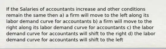 If the Salaries of accountants increase and other conditions remain the same then a) a firm will move to the left along its labor demand curve for accountants b) a firm will move to the right along its labor demand curve for accountants c) the labor demand curve for accountants will shift to the right d) the labor demand curve for accountants will shift to the left