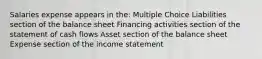 Salaries expense appears in the: Multiple Choice Liabilities section of the balance sheet Financing activities section of the statement of cash flows Asset section of the balance sheet Expense section of the income statement