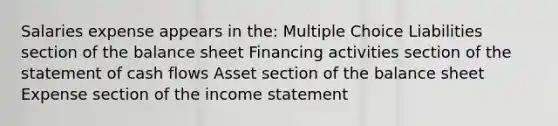 Salaries expense appears in the: Multiple Choice Liabilities section of the balance sheet Financing activities section of the statement of cash flows Asset section of the balance sheet Expense section of the <a href='https://www.questionai.com/knowledge/kCPMsnOwdm-income-statement' class='anchor-knowledge'>income statement</a>