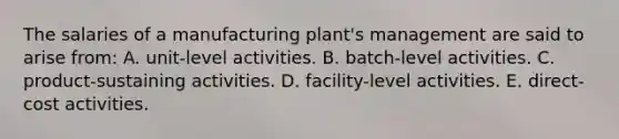 The salaries of a manufacturing plant's management are said to arise from: A. unit-level activities. B. batch-level activities. C. product-sustaining activities. D. facility-level activities. E. direct-cost activities.