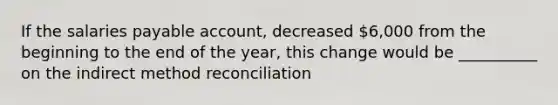 If the salaries payable account, decreased 6,000 from the beginning to the end of the year, this change would be __________ on the indirect method reconciliation