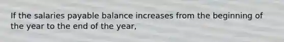 If the salaries payable balance increases from the beginning of the year to the end of the year,