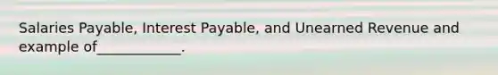 Salaries Payable, Interest Payable, and Unearned Revenue and example of____________.