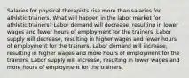 Salaries for physical therapists rise more than salaries for athletic trainers. What will happen in the labor market for athletic trainers? Labor demand will decrease, resulting in lower wages and fewer hours of employment for the trainers. Labor supply will decrease, resulting in higher wages and fewer hours of employment for the trainers. Labor demand will increase, resulting in higher wages and more hours of employment for the trainers. Labor supply will increase, resulting in lower wages and more hours of employment for the trainers.